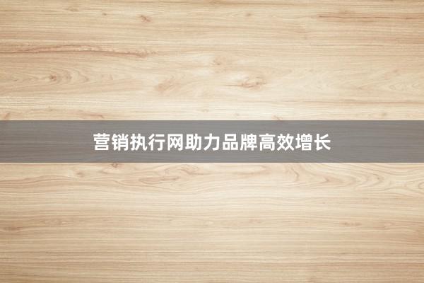 营销执行网助力品牌高效增长